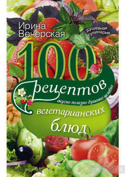 100 рецептов вегетарианских блюд. Вкусно, полезно, душевно, целебно