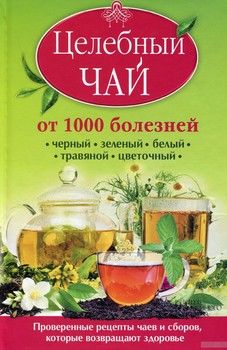 Целебный чай от 1000 болезней. Проверенные рецепты чаев и сборов, которые возвращают здоровье. Черный, зеленый, белый, травяной, цветочный